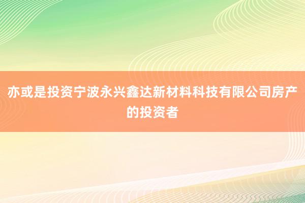 亦或是投资宁波永兴鑫达新材料科技有限公司房产的投资者