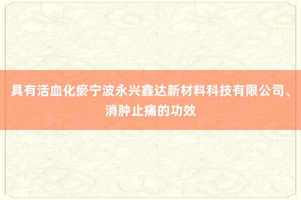 具有活血化瘀宁波永兴鑫达新材料科技有限公司、消肿止痛的功效