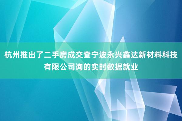 杭州推出了二手房成交查宁波永兴鑫达新材料科技有限公司询的实时数据就业