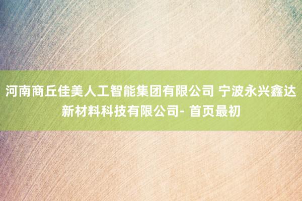 河南商丘佳美人工智能集团有限公司 宁波永兴鑫达新材料科技有限公司- 首页最初