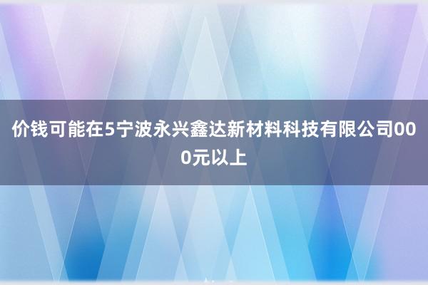 价钱可能在5宁波永兴鑫达新材料科技有限公司000元以上