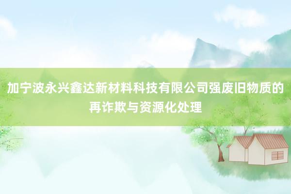 加宁波永兴鑫达新材料科技有限公司强废旧物质的再诈欺与资源化处理