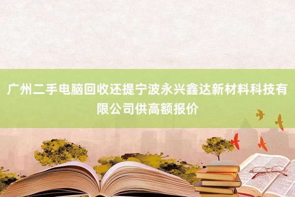 广州二手电脑回收还提宁波永兴鑫达新材料科技有限公司供高额报价