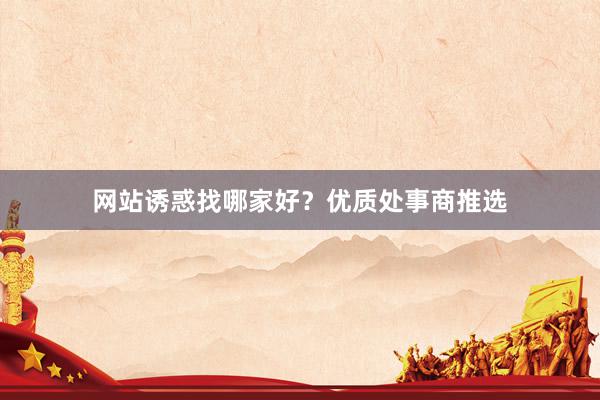 网站诱惑找哪家好？优质处事商推选