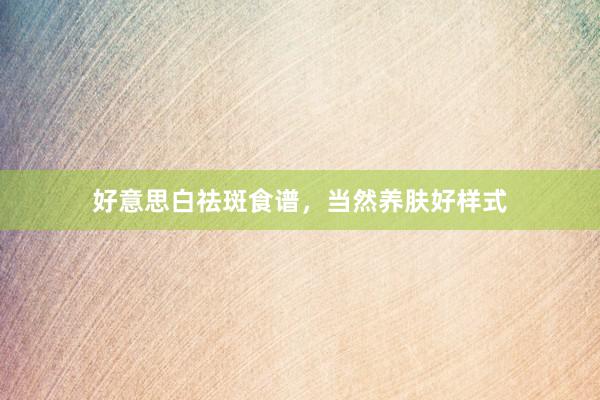 好意思白祛斑食谱，当然养肤好样式