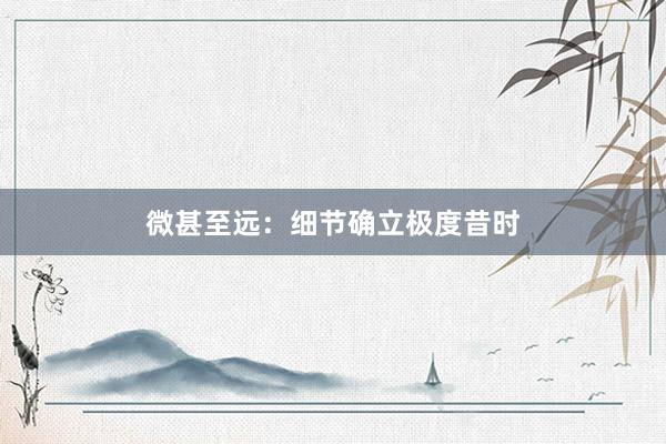 微甚至远:细节确立极度昔时